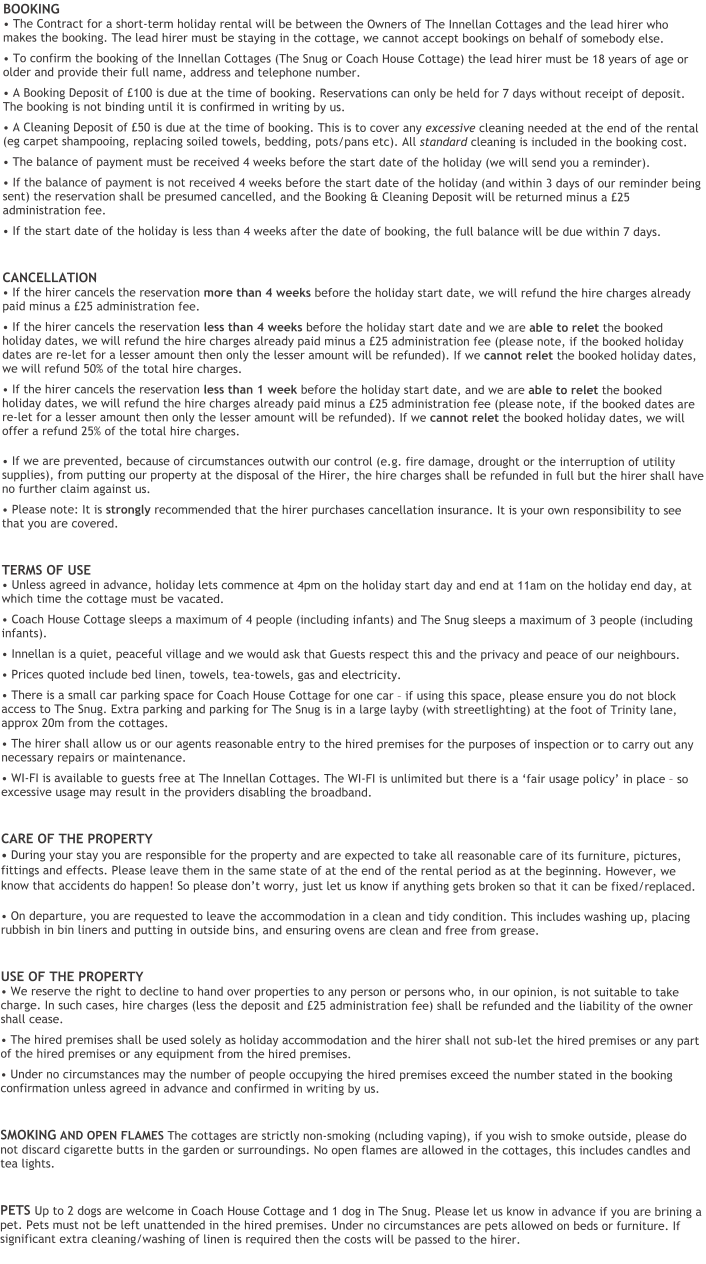 BOOKING• The Contract for a short-term holiday rental will be between the Owners of The Innellan Cottages and the lead hirer who makes the booking. The lead hirer must be staying in the cottage, we cannot accept bookings on behalf of somebody else. • To confirm the booking of the Innellan Cottages (The Snug or Coach House Cottage) the lead hirer must be 18 years of age or older and provide their full name, address and telephone number. • A Booking Deposit of £100 is due at the time of booking. Reservations can only be held for 7 days without receipt of deposit. The booking is not binding until it is confirmed in writing by us. • A Cleaning Deposit of £50 is due at the time of booking. This is to cover any excessive cleaning needed at the end of the rental (eg carpet shampooing, replacing soiled towels, bedding, pots/pans etc). All standard cleaning is included in the booking cost. • The balance of payment must be received 4 weeks before the start date of the holiday (we will send you a reminder). • If the balance of payment is not received 4 weeks before the start date of the holiday (and within 3 days of our reminder being sent) the reservation shall be presumed cancelled, and the Booking & Cleaning Deposit will be returned minus a £25 administration fee. • If the start date of the holiday is less than 4 weeks after the date of booking, the full balance will be due within 7 days. CANCELLATION• If the hirer cancels the reservation more than 4 weeks before the holiday start date, we will refund the hire charges already paid minus a £25 administration fee.  • If the hirer cancels the reservation less than 4 weeks before the holiday start date and we are able to relet the booked holiday dates, we will refund the hire charges already paid minus a £25 administration fee (please note, if the booked holiday dates are re-let for a lesser amount then only the lesser amount will be refunded). If we cannot relet the booked holiday dates, we will refund 50% of the total hire charges. • If the hirer cancels the reservation less than 1 week before the holiday start date, and we are able to relet the booked holiday dates, we will refund the hire charges already paid minus a £25 administration fee (please note, if the booked dates are re-let for a lesser amount then only the lesser amount will be refunded). If we cannot relet the booked holiday dates, we will offer a refund 25% of the total hire charges.     • If we are prevented, because of circumstances outwith our control (e.g. fire damage, drought or the interruption of utility supplies), from putting our property at the disposal of the Hirer, the hire charges shall be refunded in full but the hirer shall have no further claim against us. • Please note: It is strongly recommended that the hirer purchases cancellation insurance. It is your own responsibility to see that you are covered. TERMS OF USE• Unless agreed in advance, holiday lets commence at 4pm on the holiday start day and end at 11am on the holiday end day, at which time the cottage must be vacated. • Coach House Cottage sleeps a maximum of 4 people (including infants) and The Snug sleeps a maximum of 3 people (including infants). • Innellan is a quiet, peaceful village and we would ask that Guests respect this and the privacy and peace of our neighbours. • Prices quoted include bed linen, towels, tea-towels, gas and electricity.  • There is a small car parking space for Coach House Cottage for one car – if using this space, please ensure you do not block access to The Snug. Extra parking and parking for The Snug is in a large layby (with streetlighting) at the foot of Trinity lane, approx 20m from the cottages. • The hirer shall allow us or our agents reasonable entry to the hired premises for the purposes of inspection or to carry out any necessary repairs or maintenance. • WI-FI is available to guests free at The Innellan Cottages. The WI-FI is unlimited but there is a ‘fair usage policy’ in place – so excessive usage may result in the providers disabling the broadband.  CARE OF THE PROPERTY• During your stay you are responsible for the property and are expected to take all reasonable care of its furniture, pictures, fittings and effects. Please leave them in the same state of at the end of the rental period as at the beginning. However, we know that accidents do happen! So please don’t worry, just let us know if anything gets broken so that it can be fixed/replaced. • On departure, you are requested to leave the accommodation in a clean and tidy condition. This includes washing up, placing rubbish in bin liners and putting in outside bins, and ensuring ovens are clean and free from grease.  USE OF THE PROPERTY• We reserve the right to decline to hand over properties to any person or persons who, in our opinion, is not suitable to take charge. In such cases, hire charges (less the deposit and £25 administration fee) shall be refunded and the liability of the owner shall cease. • The hired premises shall be used solely as holiday accommodation and the hirer shall not sub-let the hired premises or any part of the hired premises or any equipment from the hired premises. • Under no circumstances may the number of people occupying the hired premises exceed the number stated in the booking confirmation unless agreed in advance and confirmed in writing by us. SMOKING AND OPEN FLAMES The cottages are strictly non-smoking (ncluding vaping), if you wish to smoke outside, please do not discard cigarette butts in the garden or surroundings. No open flames are allowed in the cottages, this includes candles and tea lights. PETS Up to 2 dogs are welcome in Coach House Cottage and 1 dog in The Snug. Please let us know in advance if you are brining a pet. Pets must not be left unattended in the hired premises. Under no circumstances are pets allowed on beds or furniture. If significant extra cleaning/washing of linen is required then the costs will be passed to the hirer.
